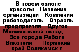 В новом салоне красоты › Название организации ­ Компания-работодатель › Отрасль предприятия ­ Другое › Минимальный оклад ­ 1 - Все города Работа » Вакансии   . Пермский край,Соликамск г.